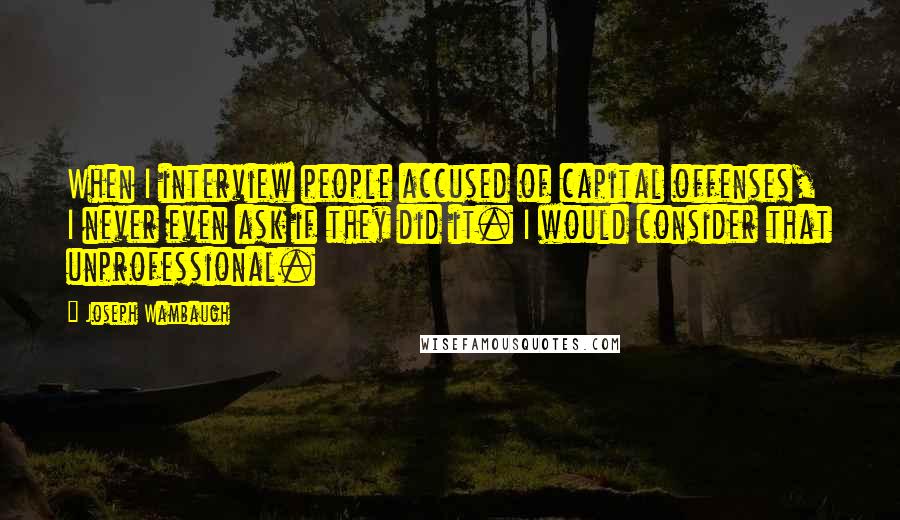 Joseph Wambaugh Quotes: When I interview people accused of capital offenses, I never even ask if they did it. I would consider that unprofessional.