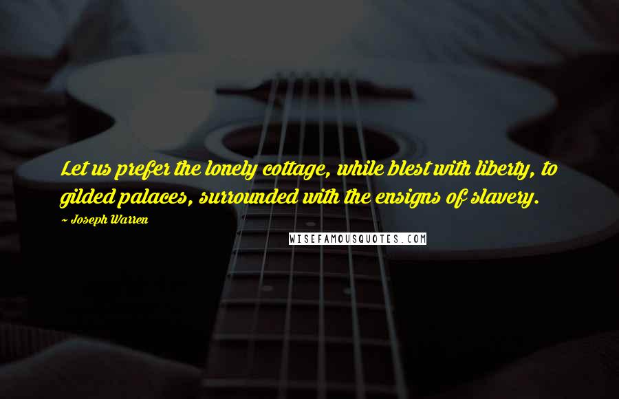 Joseph Warren Quotes: Let us prefer the lonely cottage, while blest with liberty, to gilded palaces, surrounded with the ensigns of slavery.