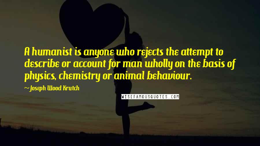 Joseph Wood Krutch Quotes: A humanist is anyone who rejects the attempt to describe or account for man wholly on the basis of physics, chemistry or animal behaviour.