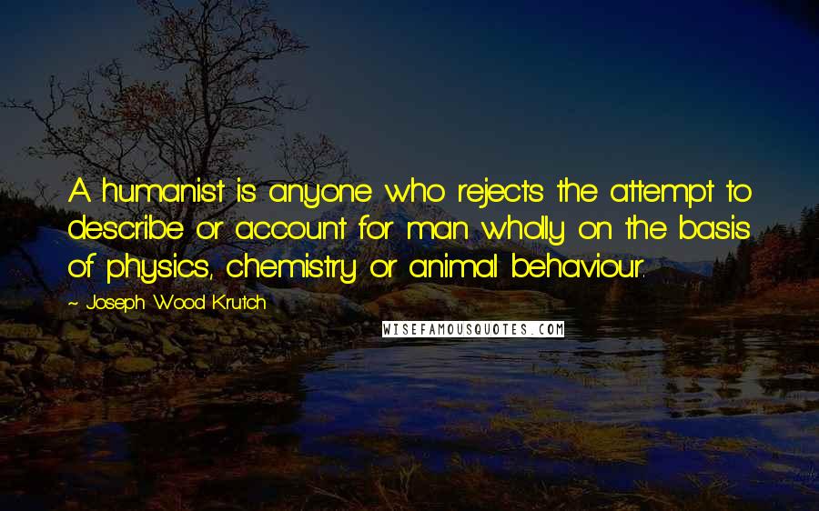 Joseph Wood Krutch Quotes: A humanist is anyone who rejects the attempt to describe or account for man wholly on the basis of physics, chemistry or animal behaviour.
