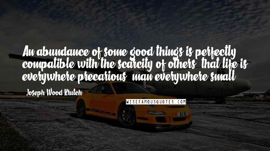 Joseph Wood Krutch Quotes: An abundance of some good things is perfectly compatible with the scarcity of others; that life is everywhere precarious, man everywhere small.