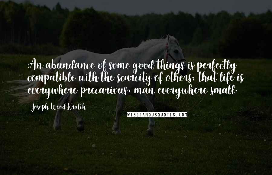 Joseph Wood Krutch Quotes: An abundance of some good things is perfectly compatible with the scarcity of others; that life is everywhere precarious, man everywhere small.