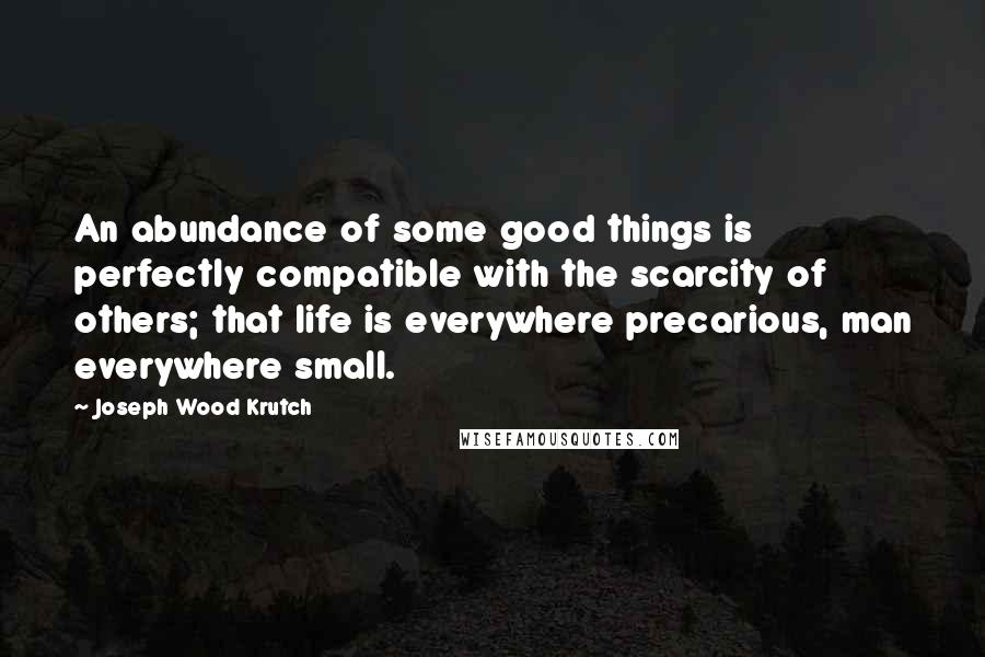 Joseph Wood Krutch Quotes: An abundance of some good things is perfectly compatible with the scarcity of others; that life is everywhere precarious, man everywhere small.