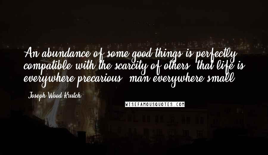 Joseph Wood Krutch Quotes: An abundance of some good things is perfectly compatible with the scarcity of others; that life is everywhere precarious, man everywhere small.