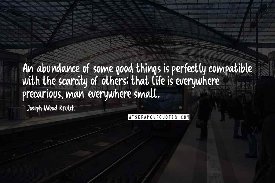 Joseph Wood Krutch Quotes: An abundance of some good things is perfectly compatible with the scarcity of others; that life is everywhere precarious, man everywhere small.