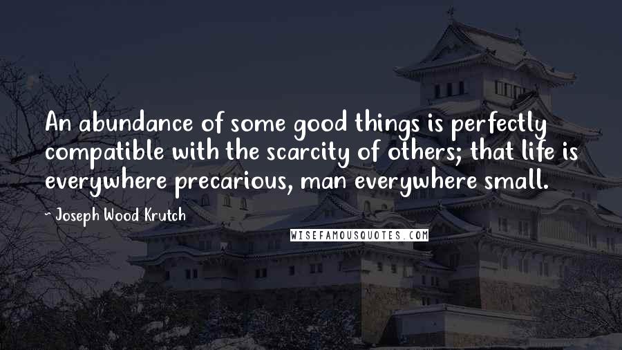 Joseph Wood Krutch Quotes: An abundance of some good things is perfectly compatible with the scarcity of others; that life is everywhere precarious, man everywhere small.