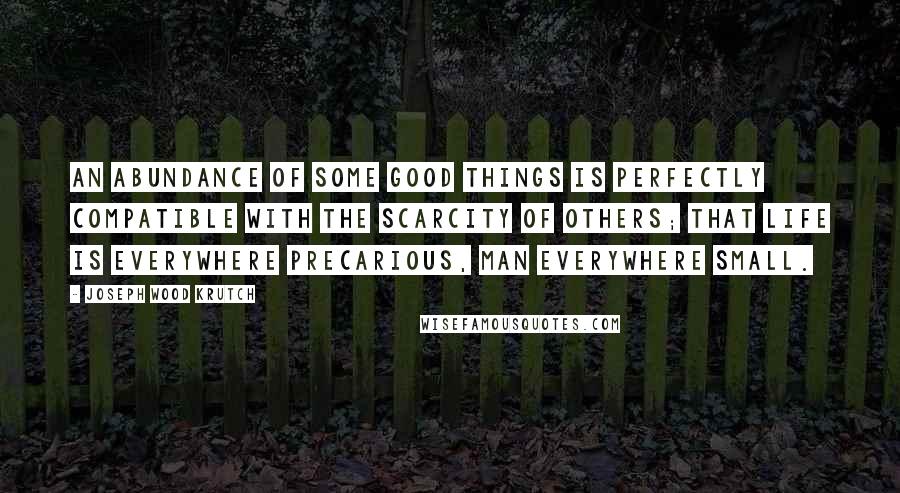 Joseph Wood Krutch Quotes: An abundance of some good things is perfectly compatible with the scarcity of others; that life is everywhere precarious, man everywhere small.