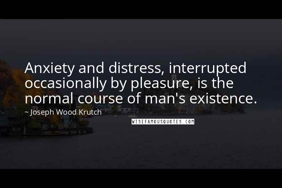 Joseph Wood Krutch Quotes: Anxiety and distress, interrupted occasionally by pleasure, is the normal course of man's existence.