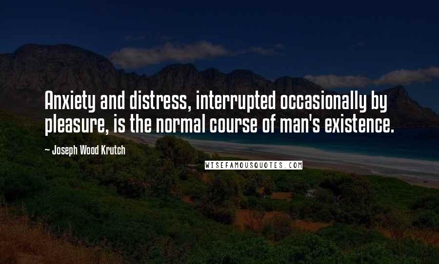 Joseph Wood Krutch Quotes: Anxiety and distress, interrupted occasionally by pleasure, is the normal course of man's existence.