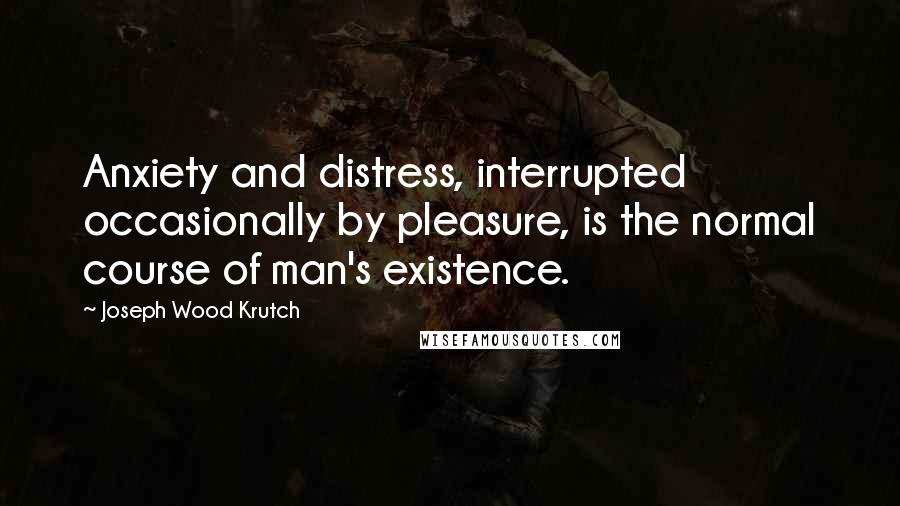 Joseph Wood Krutch Quotes: Anxiety and distress, interrupted occasionally by pleasure, is the normal course of man's existence.