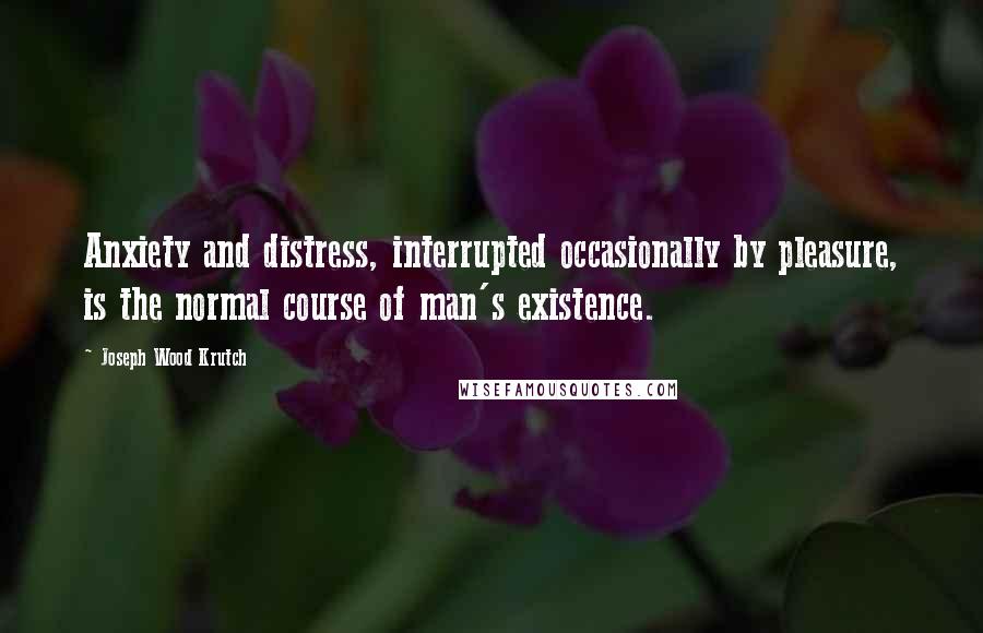 Joseph Wood Krutch Quotes: Anxiety and distress, interrupted occasionally by pleasure, is the normal course of man's existence.