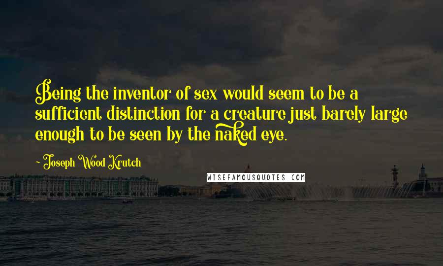 Joseph Wood Krutch Quotes: Being the inventor of sex would seem to be a sufficient distinction for a creature just barely large enough to be seen by the naked eye.