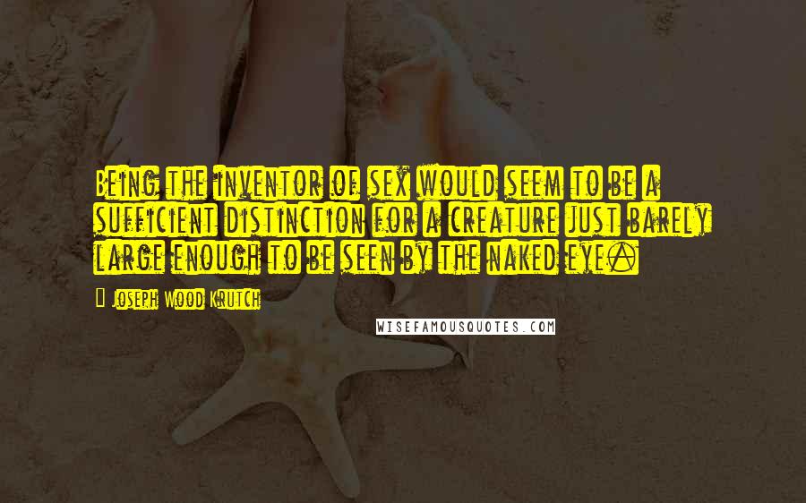 Joseph Wood Krutch Quotes: Being the inventor of sex would seem to be a sufficient distinction for a creature just barely large enough to be seen by the naked eye.