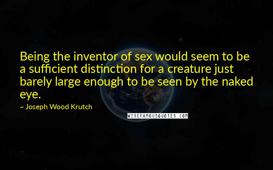 Joseph Wood Krutch Quotes: Being the inventor of sex would seem to be a sufficient distinction for a creature just barely large enough to be seen by the naked eye.