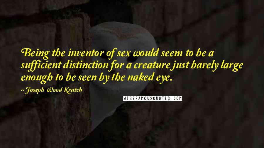 Joseph Wood Krutch Quotes: Being the inventor of sex would seem to be a sufficient distinction for a creature just barely large enough to be seen by the naked eye.