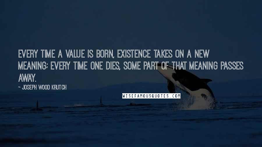 Joseph Wood Krutch Quotes: Every time a value is born, existence takes on a new meaning; every time one dies, some part of that meaning passes away.