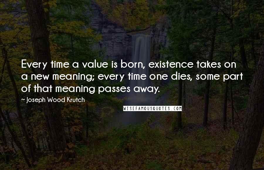 Joseph Wood Krutch Quotes: Every time a value is born, existence takes on a new meaning; every time one dies, some part of that meaning passes away.