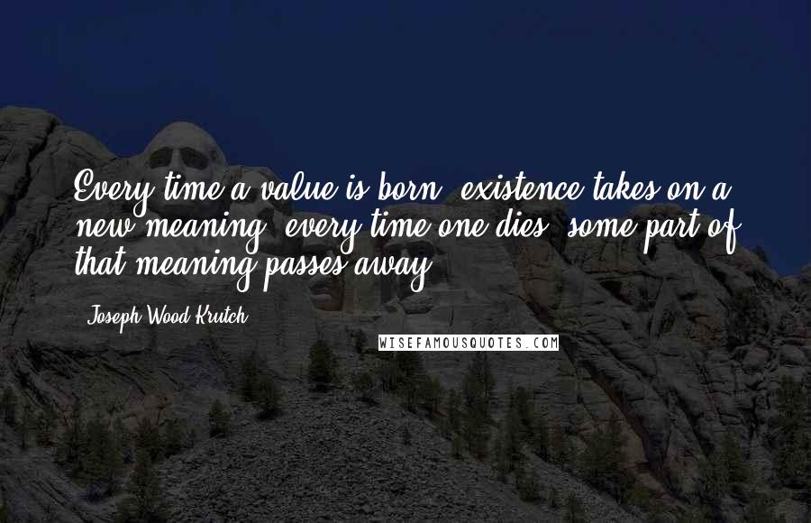 Joseph Wood Krutch Quotes: Every time a value is born, existence takes on a new meaning; every time one dies, some part of that meaning passes away.