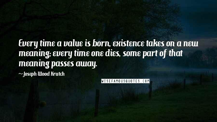 Joseph Wood Krutch Quotes: Every time a value is born, existence takes on a new meaning; every time one dies, some part of that meaning passes away.