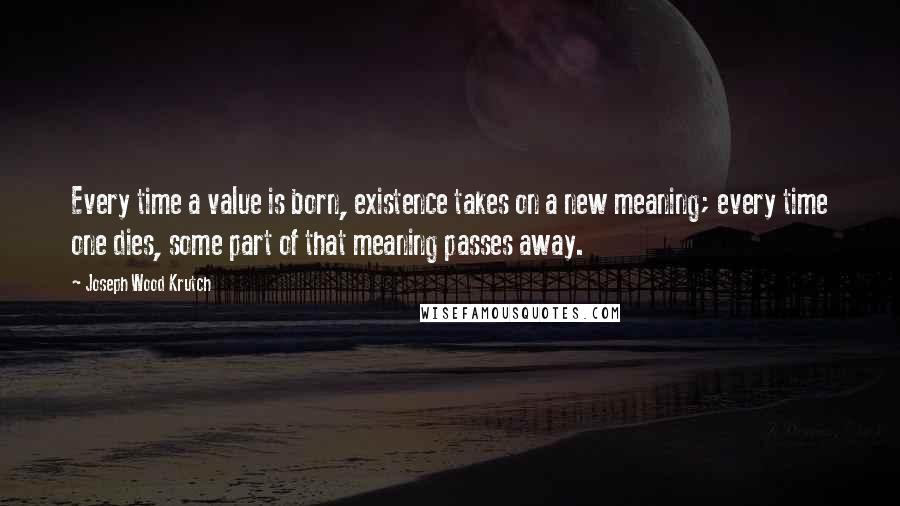 Joseph Wood Krutch Quotes: Every time a value is born, existence takes on a new meaning; every time one dies, some part of that meaning passes away.