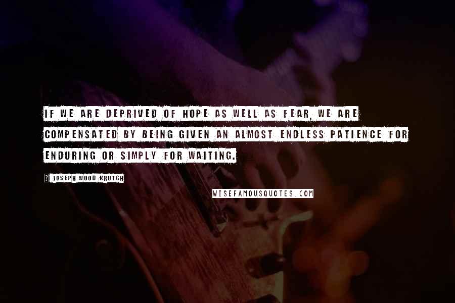 Joseph Wood Krutch Quotes: If we are deprived of hope as well as fear, we are compensated by being given an almost endless patience for enduring or simply for waiting.