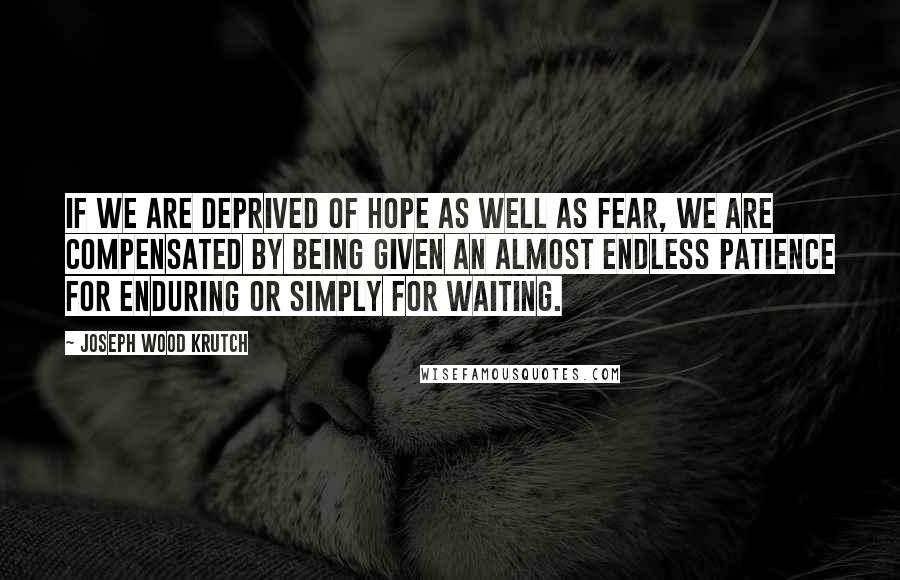 Joseph Wood Krutch Quotes: If we are deprived of hope as well as fear, we are compensated by being given an almost endless patience for enduring or simply for waiting.
