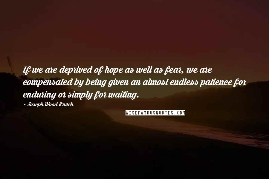 Joseph Wood Krutch Quotes: If we are deprived of hope as well as fear, we are compensated by being given an almost endless patience for enduring or simply for waiting.