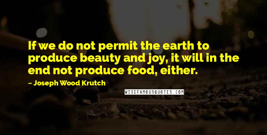 Joseph Wood Krutch Quotes: If we do not permit the earth to produce beauty and joy, it will in the end not produce food, either.