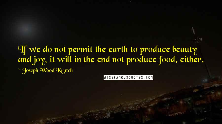 Joseph Wood Krutch Quotes: If we do not permit the earth to produce beauty and joy, it will in the end not produce food, either.