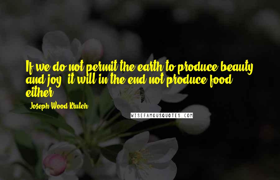 Joseph Wood Krutch Quotes: If we do not permit the earth to produce beauty and joy, it will in the end not produce food, either.