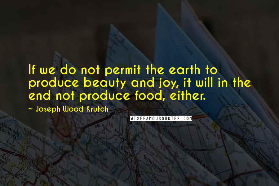 Joseph Wood Krutch Quotes: If we do not permit the earth to produce beauty and joy, it will in the end not produce food, either.