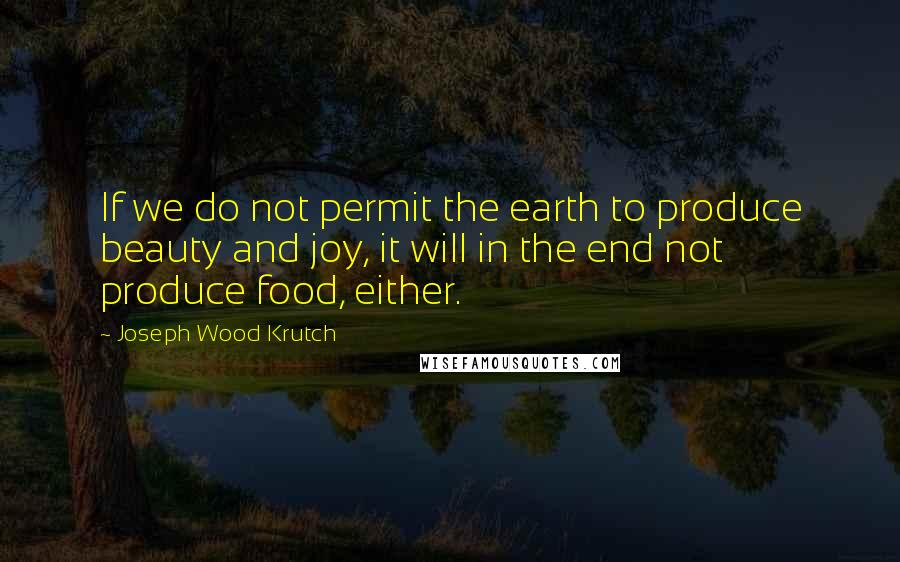 Joseph Wood Krutch Quotes: If we do not permit the earth to produce beauty and joy, it will in the end not produce food, either.