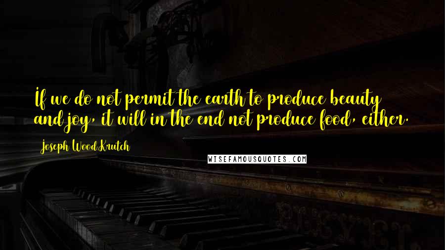 Joseph Wood Krutch Quotes: If we do not permit the earth to produce beauty and joy, it will in the end not produce food, either.