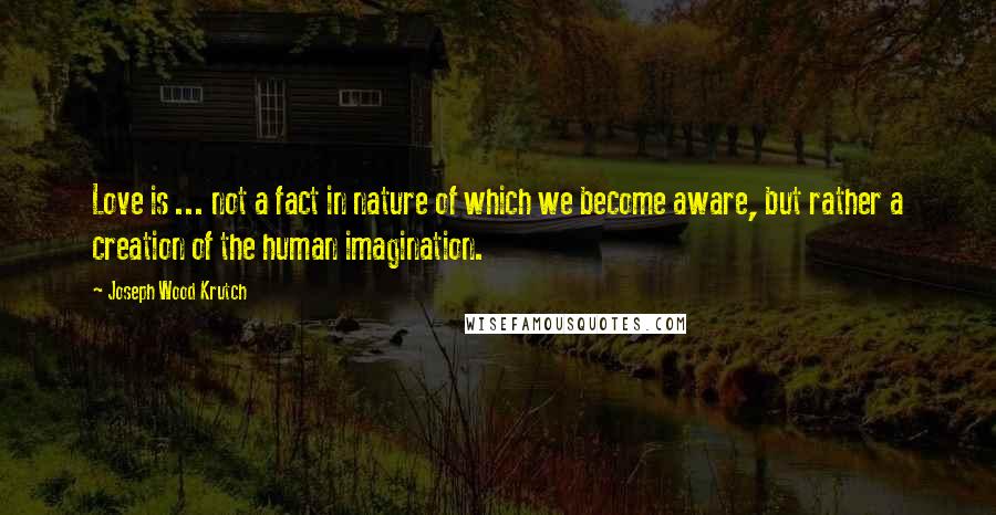 Joseph Wood Krutch Quotes: Love is ... not a fact in nature of which we become aware, but rather a creation of the human imagination.