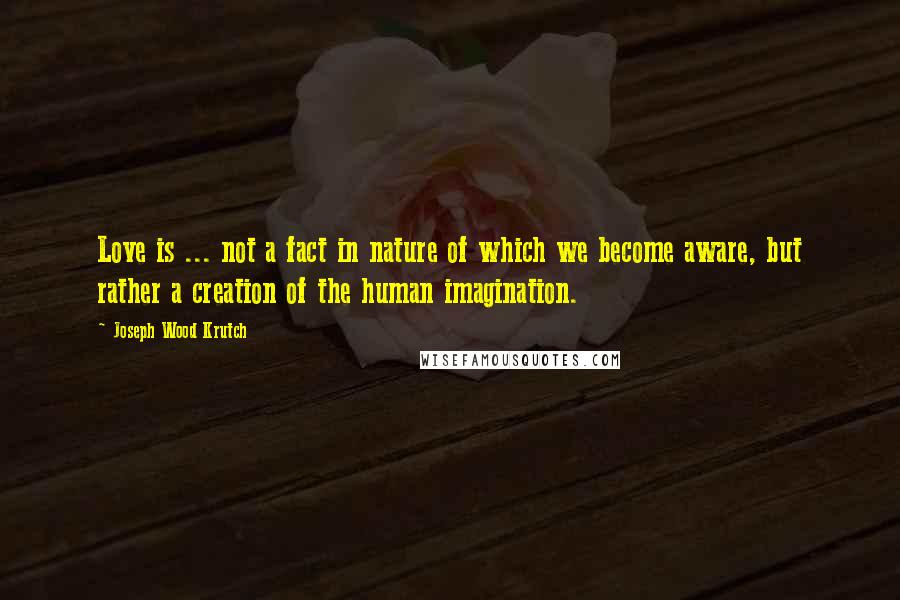 Joseph Wood Krutch Quotes: Love is ... not a fact in nature of which we become aware, but rather a creation of the human imagination.