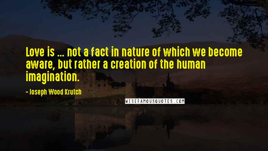 Joseph Wood Krutch Quotes: Love is ... not a fact in nature of which we become aware, but rather a creation of the human imagination.