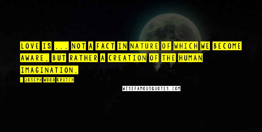 Joseph Wood Krutch Quotes: Love is ... not a fact in nature of which we become aware, but rather a creation of the human imagination.