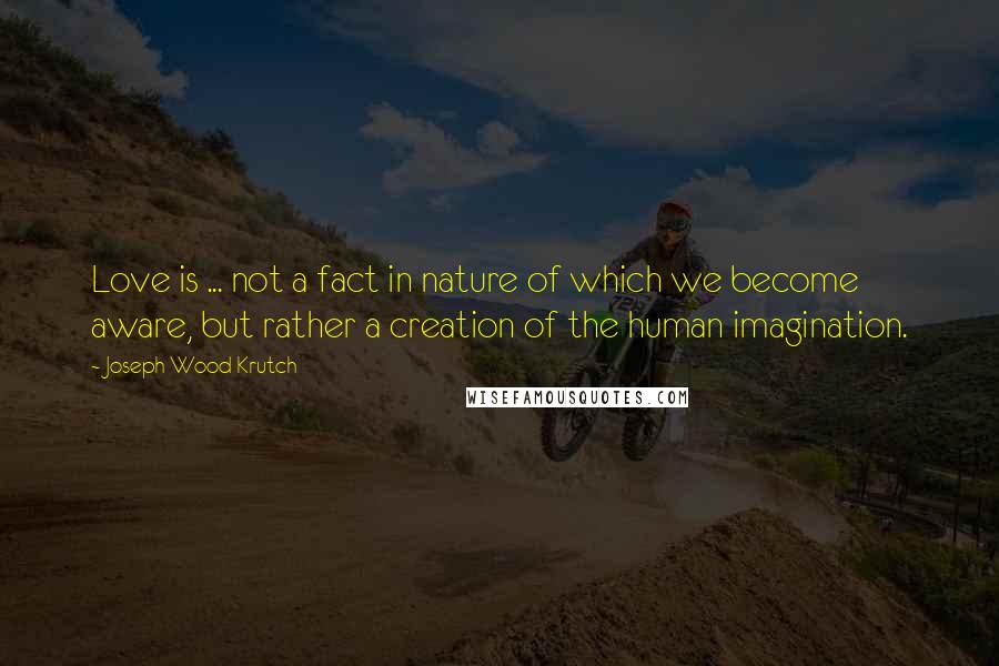 Joseph Wood Krutch Quotes: Love is ... not a fact in nature of which we become aware, but rather a creation of the human imagination.