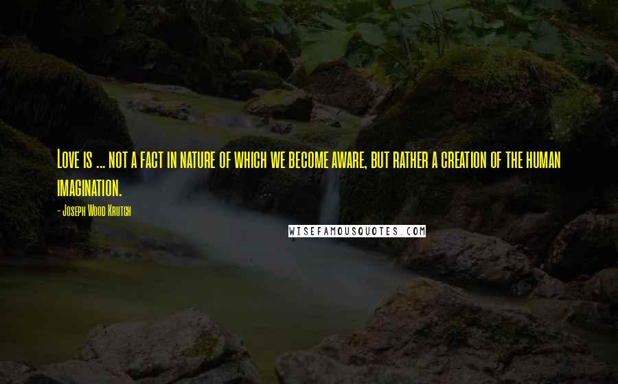 Joseph Wood Krutch Quotes: Love is ... not a fact in nature of which we become aware, but rather a creation of the human imagination.