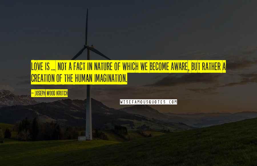 Joseph Wood Krutch Quotes: Love is ... not a fact in nature of which we become aware, but rather a creation of the human imagination.