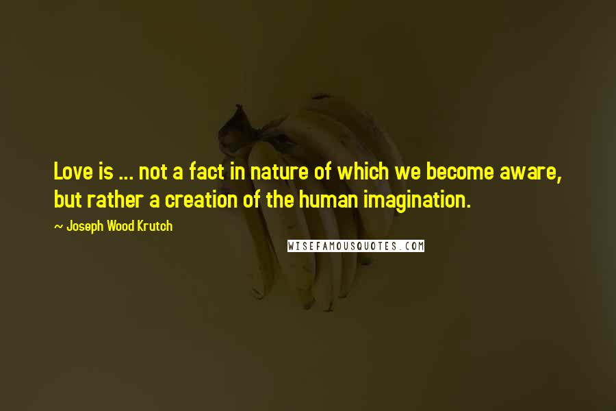 Joseph Wood Krutch Quotes: Love is ... not a fact in nature of which we become aware, but rather a creation of the human imagination.