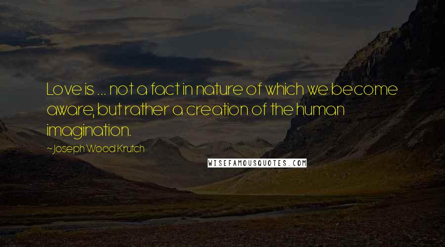 Joseph Wood Krutch Quotes: Love is ... not a fact in nature of which we become aware, but rather a creation of the human imagination.