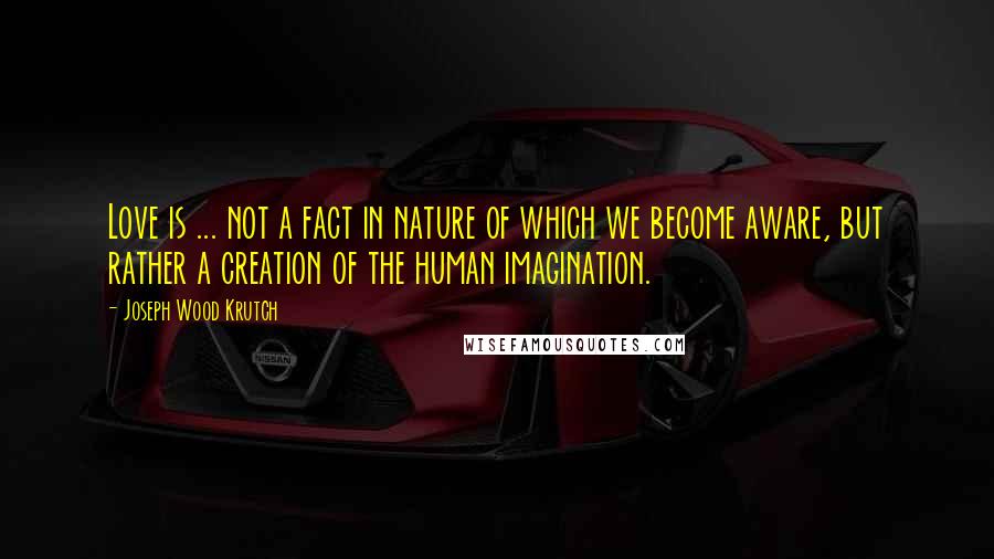 Joseph Wood Krutch Quotes: Love is ... not a fact in nature of which we become aware, but rather a creation of the human imagination.