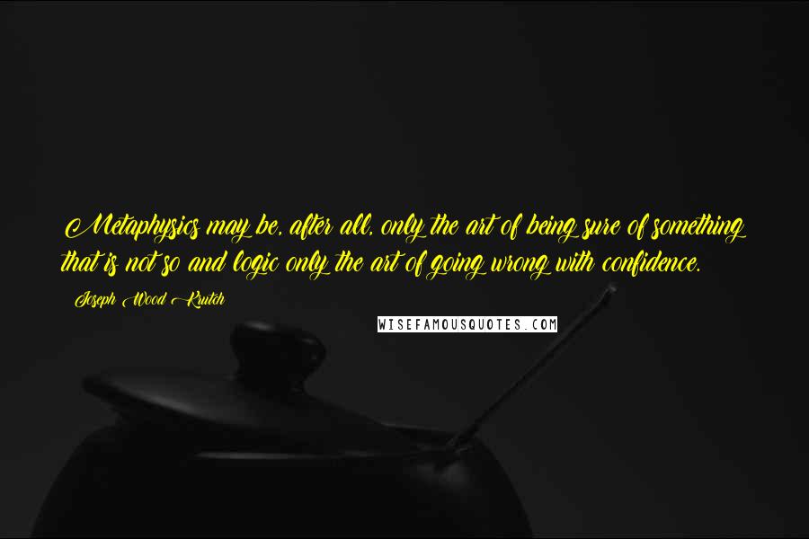 Joseph Wood Krutch Quotes: Metaphysics may be, after all, only the art of being sure of something that is not so and logic only the art of going wrong with confidence.