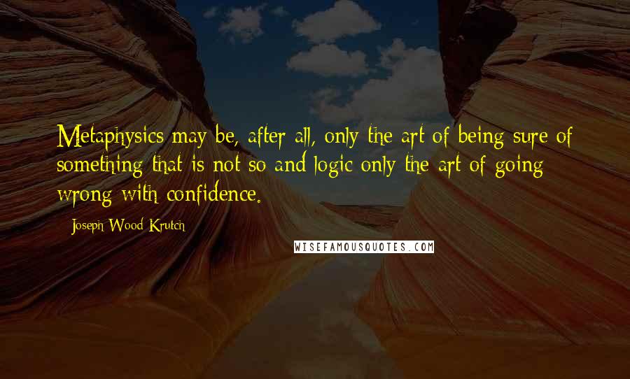 Joseph Wood Krutch Quotes: Metaphysics may be, after all, only the art of being sure of something that is not so and logic only the art of going wrong with confidence.