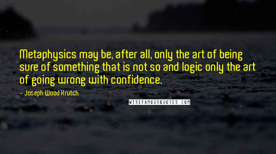 Joseph Wood Krutch Quotes: Metaphysics may be, after all, only the art of being sure of something that is not so and logic only the art of going wrong with confidence.