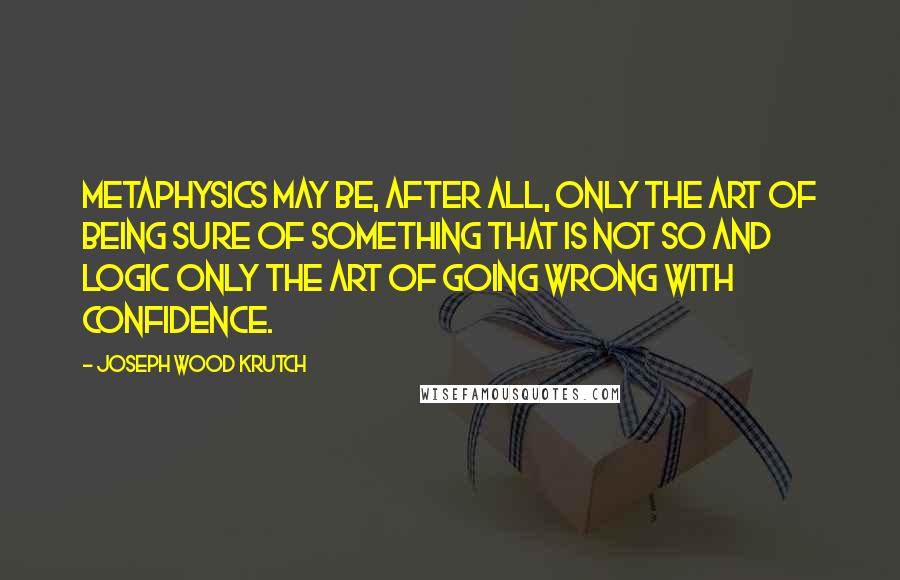 Joseph Wood Krutch Quotes: Metaphysics may be, after all, only the art of being sure of something that is not so and logic only the art of going wrong with confidence.