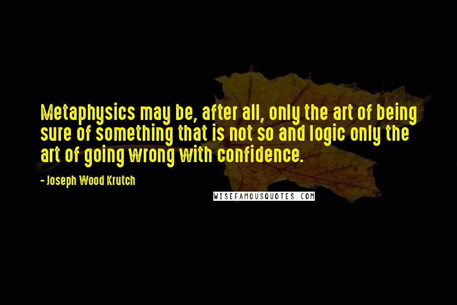 Joseph Wood Krutch Quotes: Metaphysics may be, after all, only the art of being sure of something that is not so and logic only the art of going wrong with confidence.