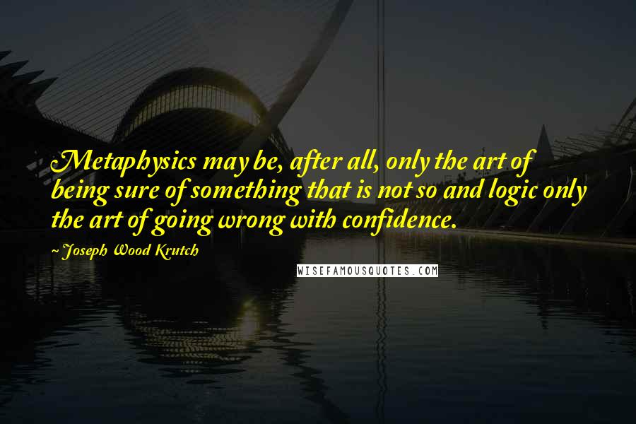 Joseph Wood Krutch Quotes: Metaphysics may be, after all, only the art of being sure of something that is not so and logic only the art of going wrong with confidence.