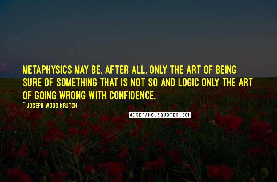 Joseph Wood Krutch Quotes: Metaphysics may be, after all, only the art of being sure of something that is not so and logic only the art of going wrong with confidence.